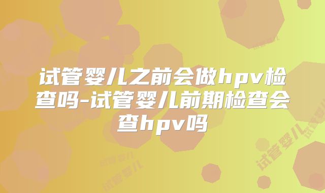 试管婴儿之前会做hpv检查吗-试管婴儿前期检查会查hpv吗