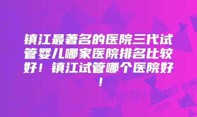 镇江最著名的医院三代试管婴儿哪家医院排名比较好！镇江试管哪个医院好！