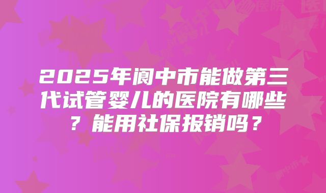 2025年阆中市能做第三代试管婴儿的医院有哪些?能用社保报销吗?