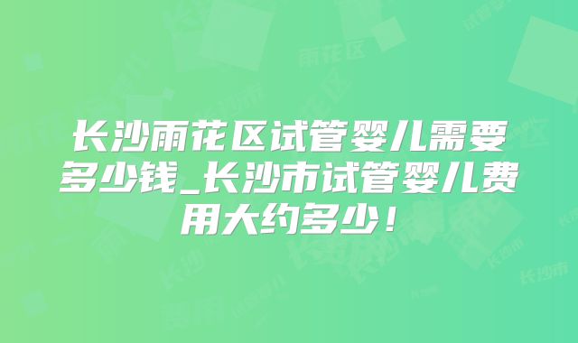 长沙雨花区试管婴儿需要多少钱_长沙市试管婴儿费用大约多少！