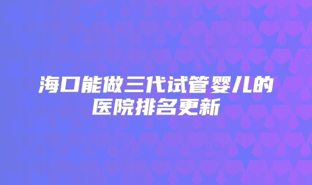 海口能做三代试管婴儿的医院排名更新