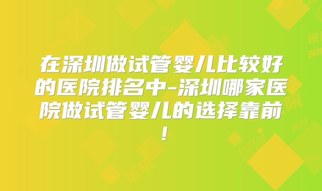 在深圳做试管婴儿比较好的医院排名中-深圳哪家医院做试管婴儿的选择靠前！