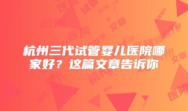 杭州三代试管婴儿医院哪家好？这篇文章告诉你