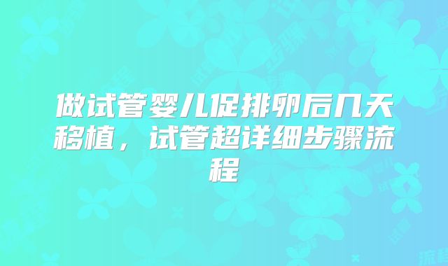 做试管婴儿促排卵后几天移植，试管超详细步骤流程