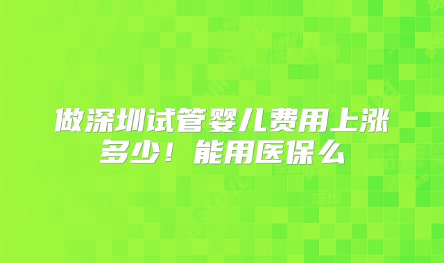 做深圳试管婴儿费用上涨多少!能用医保么