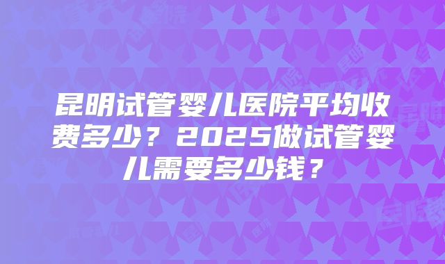 昆明试管婴儿医院平均收费多少？2025做试管婴儿需要多少钱？