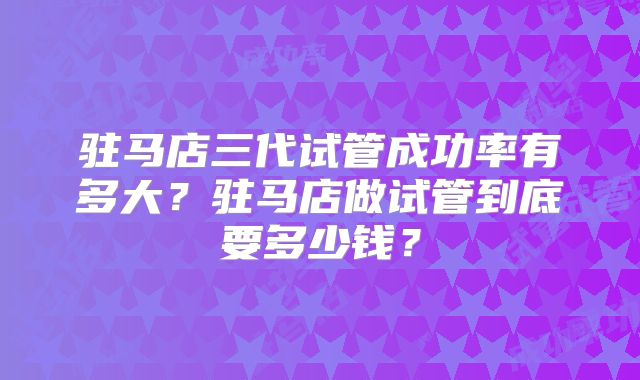 驻马店三代试管成功率有多大？驻马店做试管到底要多少钱？