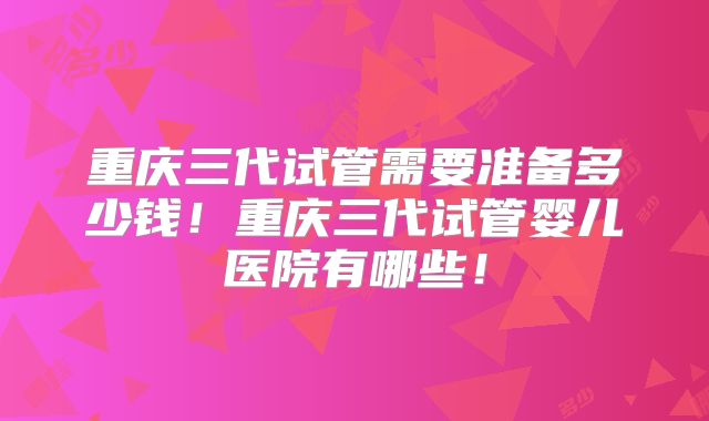 重庆三代试管需要准备多少钱！重庆三代试管婴儿医院有哪些！