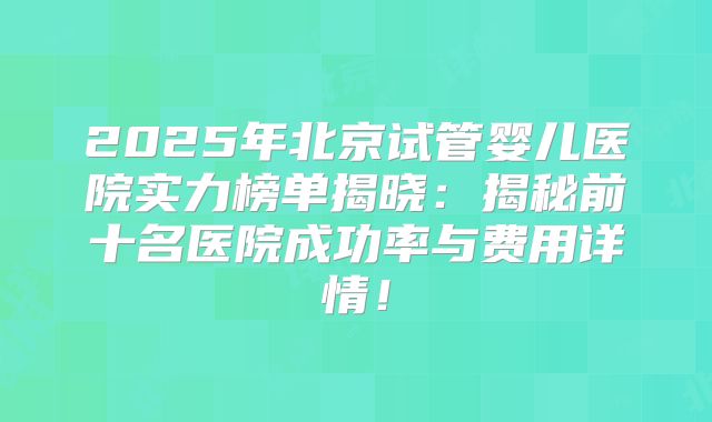 2025年北京试管婴儿医院实力榜单揭晓：揭秘前十名医院成功率与费用详情！
