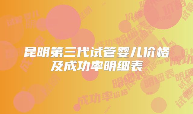 昆明第三代试管婴儿价格及成功率明细表