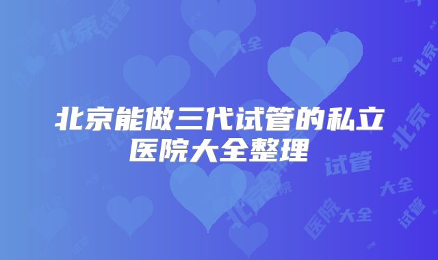 北京能做三代试管的私立医院大全整理