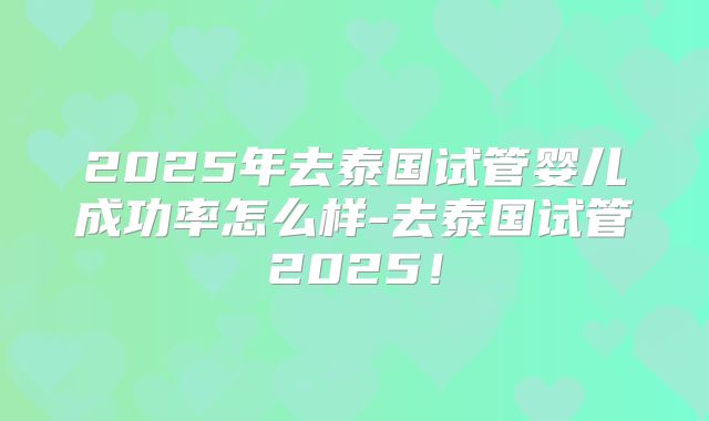2025年去泰国试管婴儿成功率怎么样-去泰国试管2025!