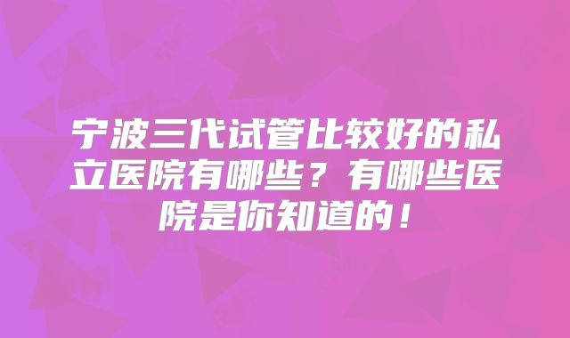 宁波三代试管比较好的私立医院有哪些？有哪些医院是你知道的！