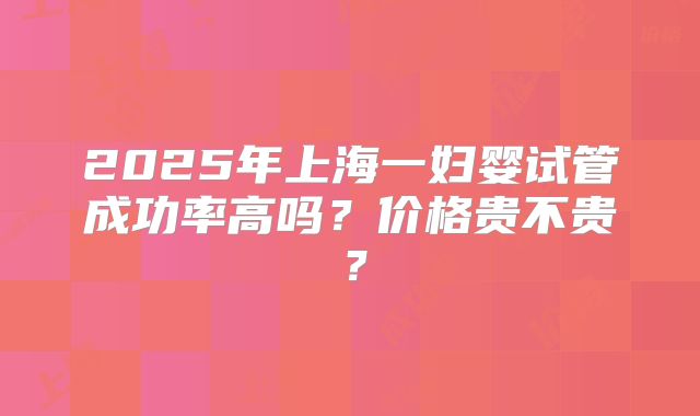 2025年上海一妇婴试管成功率高吗？价格贵不贵？