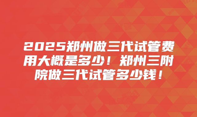 2025郑州做三代试管费用大概是多少！郑州三附院做三代试管多少钱！