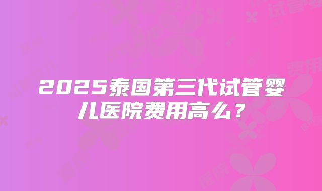 2025泰国第三代试管婴儿医院费用高么?