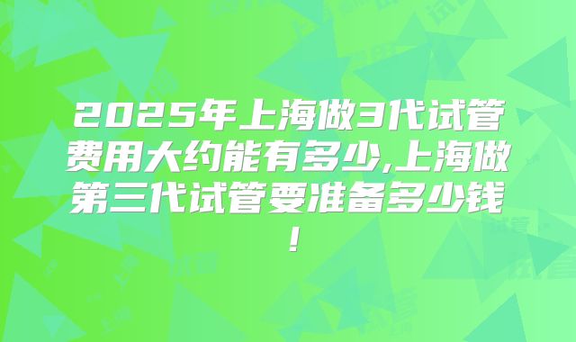 2025年上海做3代试管费用大约能有多少,上海做第三代试管要准备多少钱！