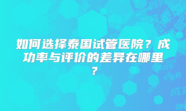 如何选择泰国试管医院？成功率与评价的差异在哪里？