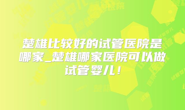 楚雄比较好的试管医院是哪家_楚雄哪家医院可以做试管婴儿！