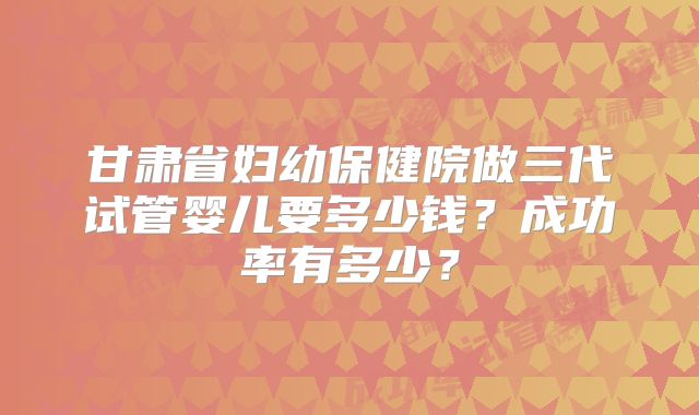 甘肃省妇幼保健院做三代试管婴儿要多少钱？成功率有多少？