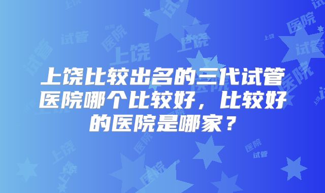 上饶比较出名的三代试管医院哪个比较好，比较好的医院是哪家？
