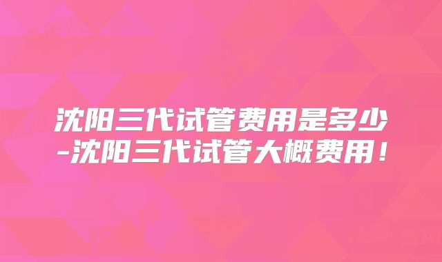 沈阳三代试管费用是多少-沈阳三代试管大概费用！