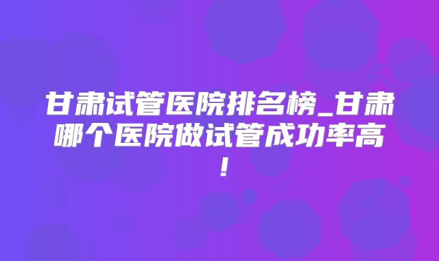 甘肃试管医院排名榜_甘肃哪个医院做试管成功率高！