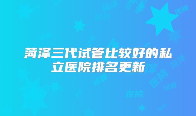 菏泽三代试管比较好的私立医院排名更新