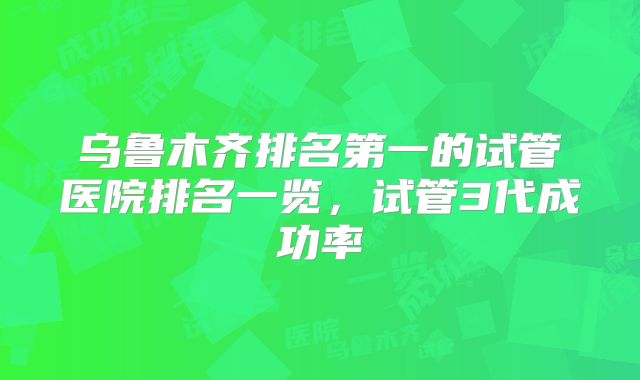 乌鲁木齐排名第一的试管医院排名一览,试管3代成功率