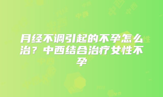 月经不调引起的不孕怎么治？中西结合治疗女性不孕