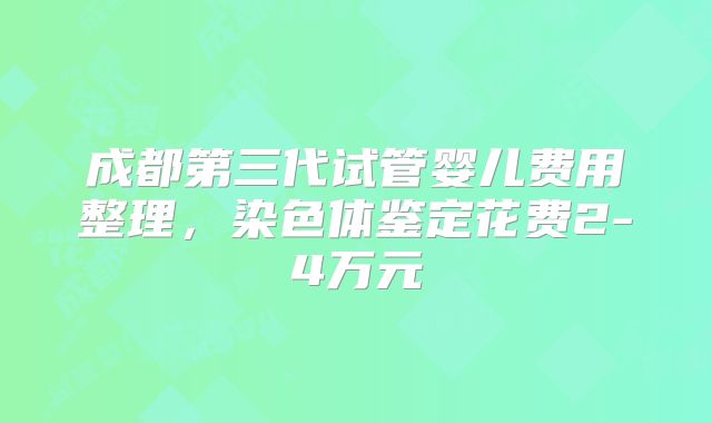 成都第三代试管婴儿费用整理,染色体鉴定花费2-4万元