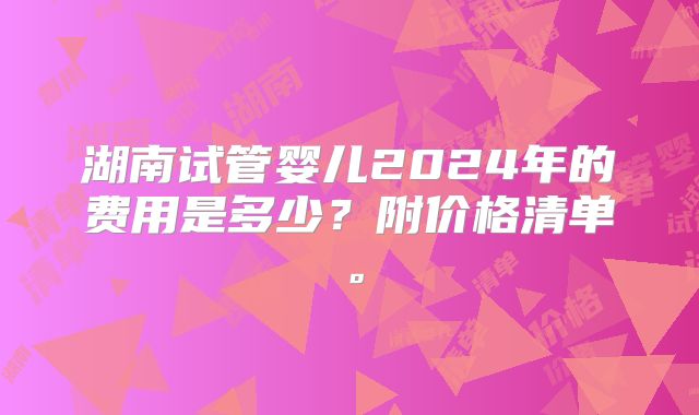 湖南试管婴儿2024年的费用是多少？附价格清单。