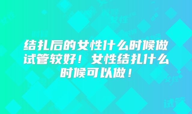 结扎后的女性什么时候做试管较好！女性结扎什么时候可以做！