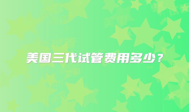 美国三代试管费用多少？