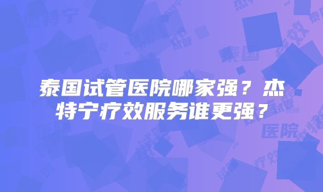 泰国试管医院哪家强?杰特宁疗效服务谁更强?