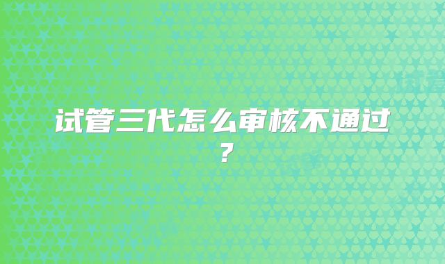 试管三代怎么审核不通过?