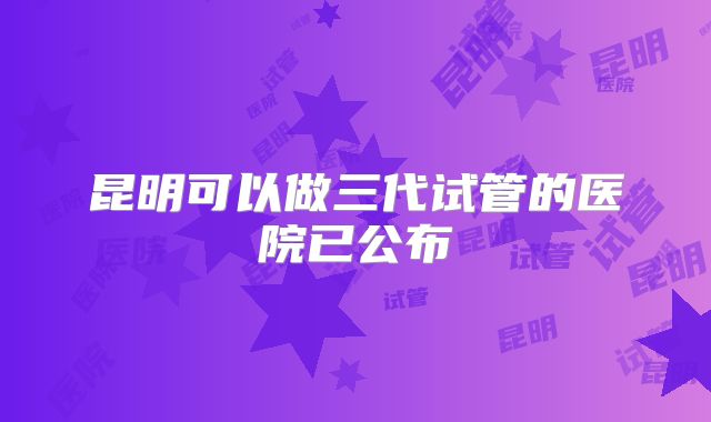 昆明可以做三代试管的医院已公布