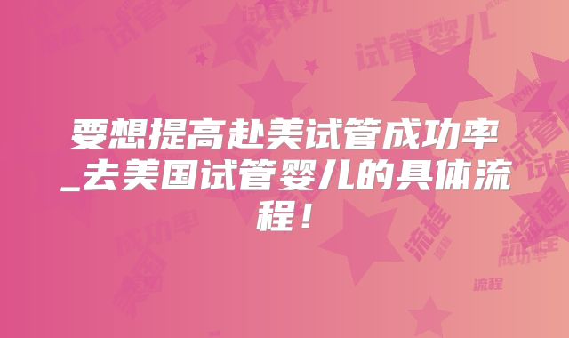 要想提高赴美试管成功率_去美国试管婴儿的具体流程!