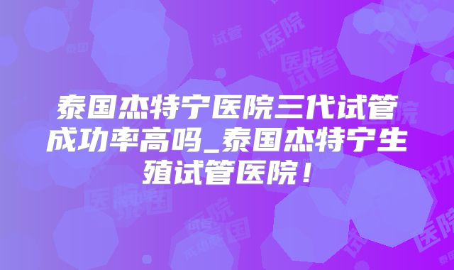 泰国杰特宁医院三代试管成功率高吗_泰国杰特宁生殖试管医院！