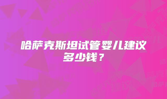 哈萨克斯坦试管婴儿建议多少钱？