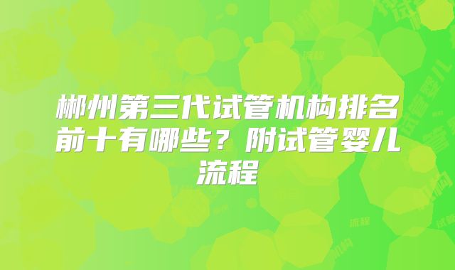 郴州第三代试管机构排名前十有哪些?附试管婴儿流程
