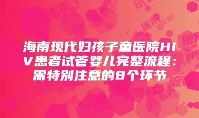 海南现代妇孩子童医院HIV患者试管婴儿完整流程：需特别注意的8个环节