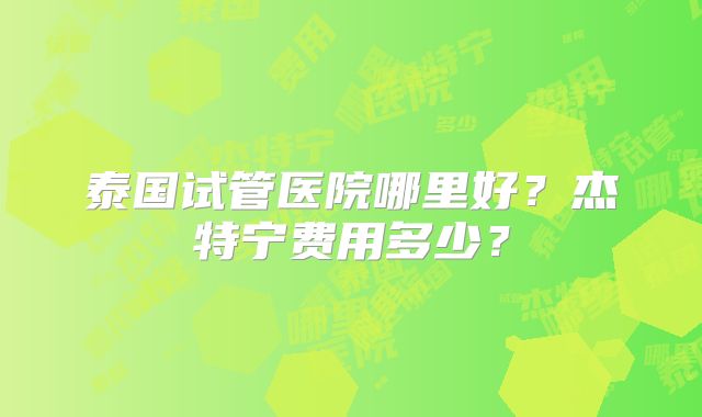 泰国试管医院哪里好？杰特宁费用多少？