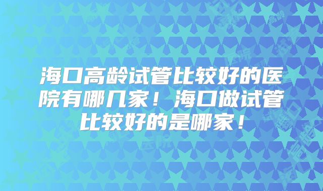 海口高龄试管比较好的医院有哪几家!海口做试管比较好的是哪家!