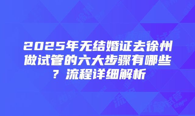 2025年无结婚证去徐州做试管的六大步骤有哪些？流程详细解析