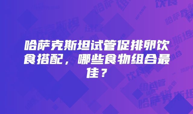 哈萨克斯坦试管促排卵饮食搭配,哪些食物组合最佳?