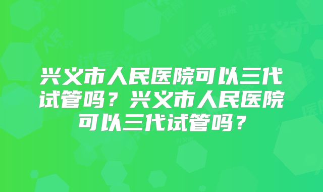 兴义市人民医院可以三代试管吗？兴义市人民医院可以三代试管吗？