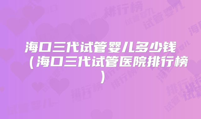 海口三代试管婴儿多少钱（海口三代试管医院排行榜）