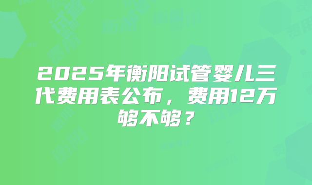 2025年衡阳试管婴儿三代费用表公布，费用12万够不够？