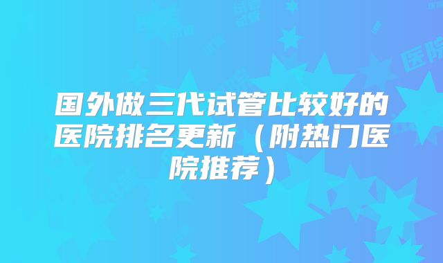 国外做三代试管比较好的医院排名更新(附热门医院推荐)